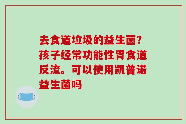 去食道垃圾的益生菌？孩子经常功能性胃食道反流。可以使用凯普诺益生菌吗