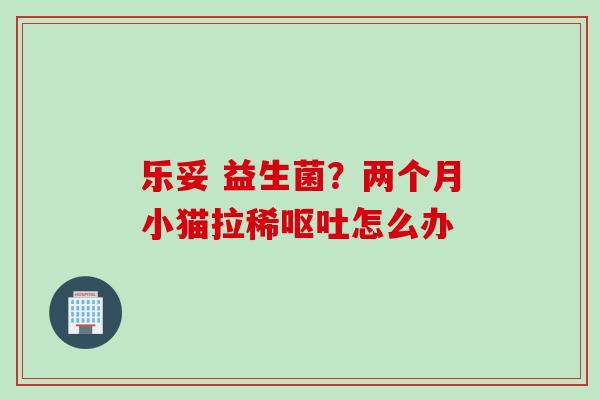 乐妥 益生菌？两个月小猫拉稀呕吐怎么办