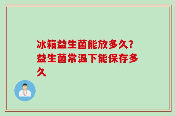 冰箱益生菌能放多久？益生菌常温下能保存多久