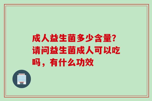 成人益生菌多少含量？请问益生菌成人可以吃吗，有什么功效