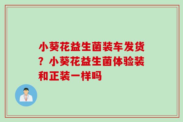 小葵花益生菌装车发货？小葵花益生菌体验装和正装一样吗