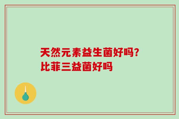 天然元素益生菌好吗?比菲三益菌好吗 天然元素益生菌好吗?比菲三益菌好吗