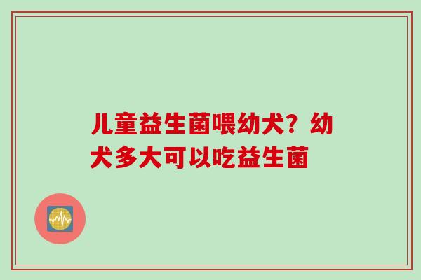 儿童益生菌喂幼犬？幼犬多大可以吃益生菌