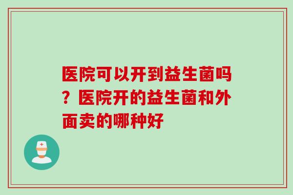 医院可以开到益生菌吗？医院开的益生菌和外面卖的哪种好