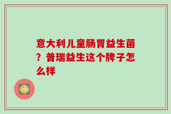 意大利儿童肠胃益生菌？普瑞益生这个牌子怎么样