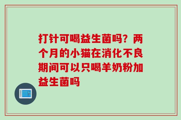 打针可喝益生菌吗？两个月的小猫在消化不良期间可以只喝羊奶粉加益生菌吗