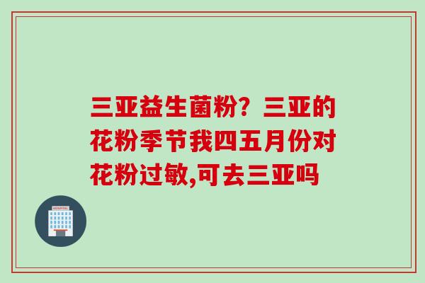 三亚益生菌粉？三亚的花粉季节我四五月份对花粉,可去三亚吗
