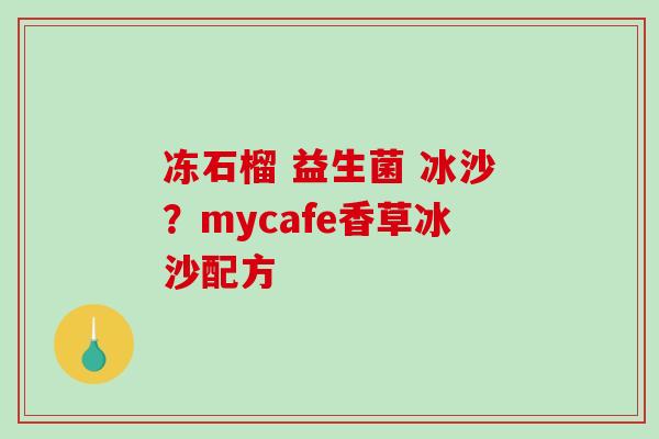 冻石榴 益生菌 冰沙?mycafe香草冰沙配方 冻石榴 益生菌 冰沙?mycafe香草冰沙配方