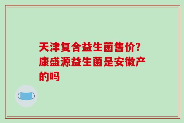 天津复合益生菌售价？康盛源益生菌是安徽产的吗