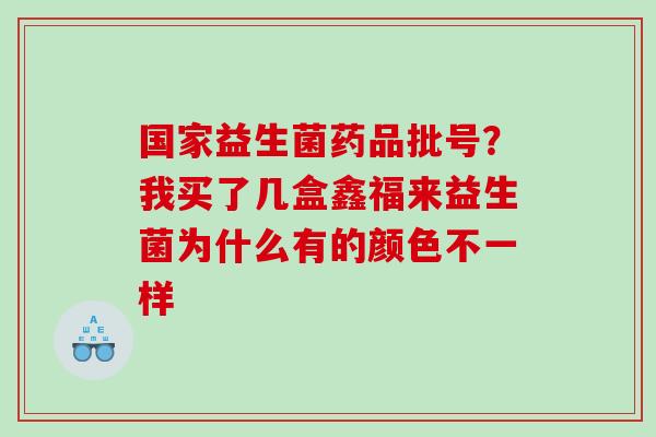 国家益生菌药品批号？我买了几盒鑫福来益生菌为什么有的颜色不一样