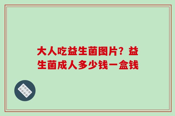 大人吃益生菌图片？益生菌成人多少钱一盒钱