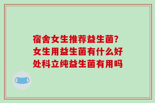宿舍女生推荐益生菌？女生用益生菌有什么好处科立纯益生菌有用吗