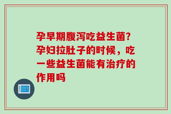 孕早期吃益生菌？孕妇拉肚子的时候，吃一些益生菌能有的作用吗