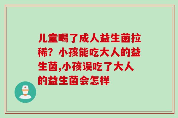 儿童喝了成人益生菌拉稀？小孩能吃大人的益生菌,小孩误吃了大人的益生菌会怎样