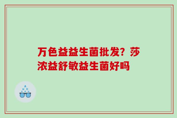 万色益益生菌批发？莎浓益舒敏益生菌好吗