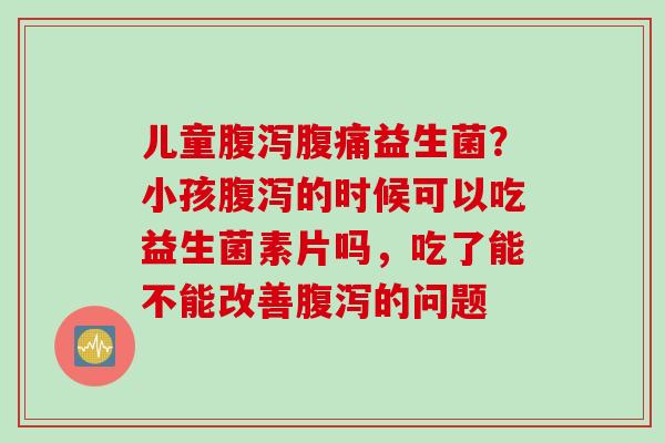 儿童腹泻腹痛益生菌？小孩腹泻的时候可以吃益生菌素片吗，吃了能不能改善腹泻的问题