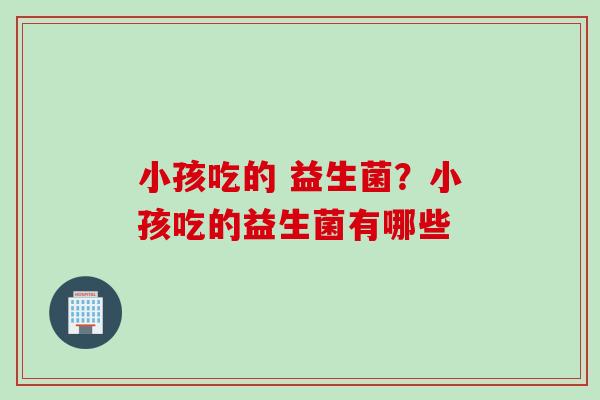 小孩吃的 益生菌？小孩吃的益生菌有哪些