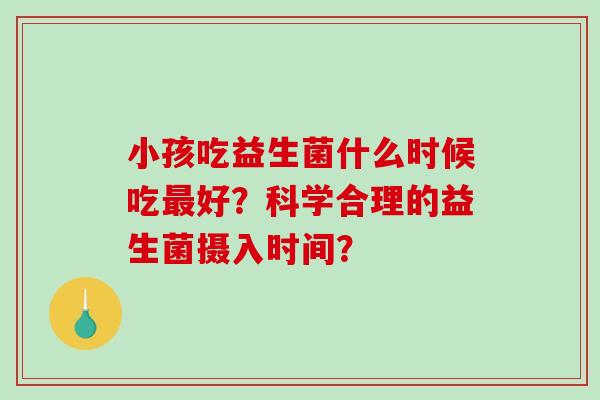 小孩吃益生菌什么时候吃好？科学合理的益生菌摄入时间？