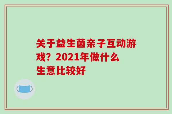 关于益生菌亲子互动游戏？2021年做什么生意比较好