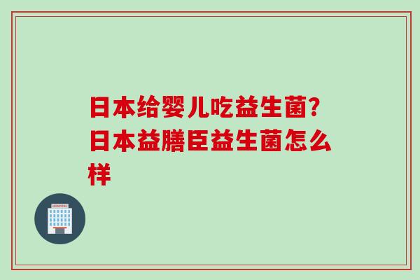 日本给婴儿吃益生菌？日本益膳臣益生菌怎么样