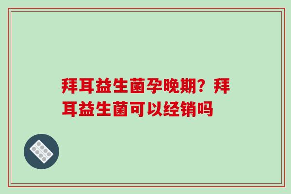 拜耳益生菌孕晚期？拜耳益生菌可以经销吗