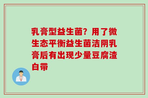 乳膏型益生菌？用了微生态平衡益生菌洁阴乳膏后有出现少量豆腐渣白带