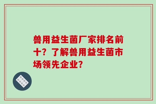 兽用益生菌厂家排名前十？了解兽用益生菌市场领先企业？