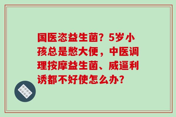 国医恣益生菌？5岁小孩总是憋大便，中医调理按摩益生菌、威逼利诱都不好使怎么办？