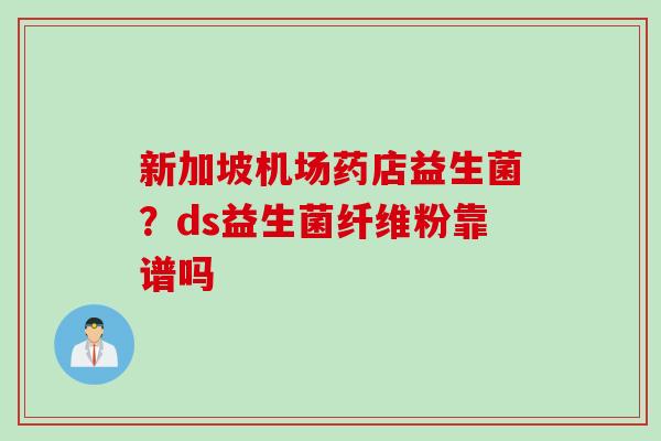 新加坡机场药店益生菌？ds益生菌纤维粉靠谱吗