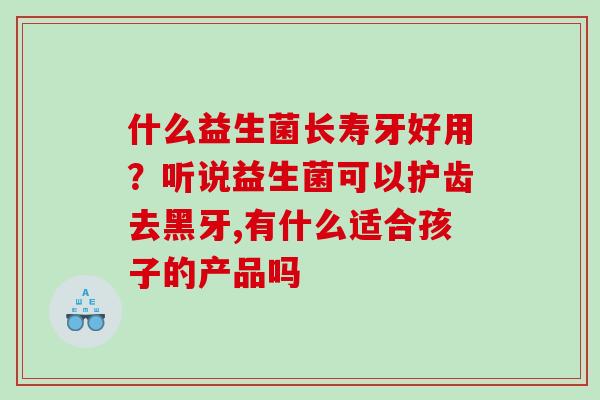 什么益生菌长寿牙好用？听说益生菌可以护齿去黑牙,有什么适合孩子的产品吗