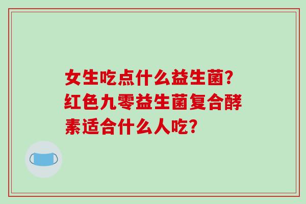 女生吃点什么益生菌？红色九零益生菌复合酵素适合什么人吃？