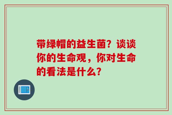 带绿帽的益生菌？谈谈你的生命观，你对生命的看法是什么？