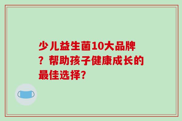 少儿益生菌10大品牌？帮助孩子健康成长的佳选择？