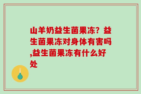 山羊奶益生菌果冻？益生菌果冻对身体有害吗,益生菌果冻有什么好处