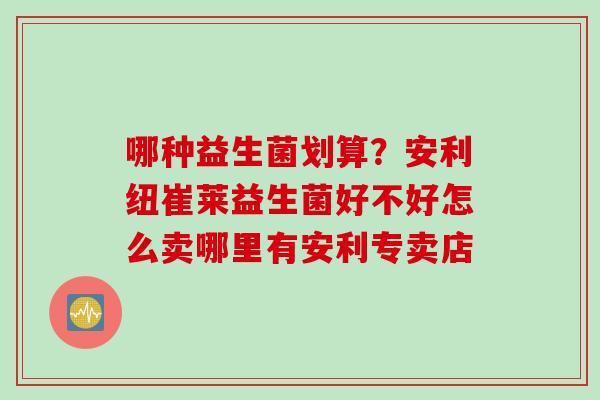 哪种益生菌划算？安利纽崔莱益生菌好不好怎么卖哪里有安利专卖店