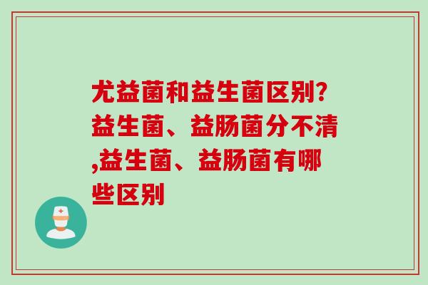 尤益菌和益生菌区别？益生菌、益肠菌分不清,益生菌、益肠菌有哪些区别