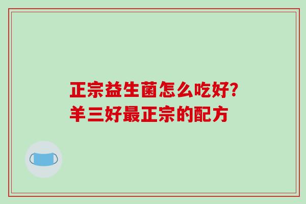 正宗益生菌怎么吃好？羊三好正宗的配方