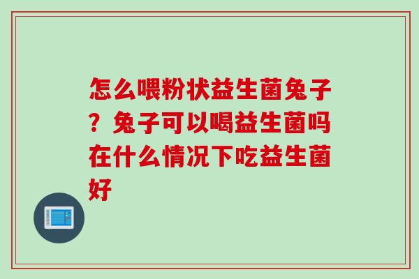 怎么喂粉状益生菌兔子？兔子可以喝益生菌吗在什么情况下吃益生菌好
