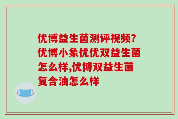 优博益生菌测评视频？优博小象优优双益生菌怎么样,优博双益生菌复合油怎么样