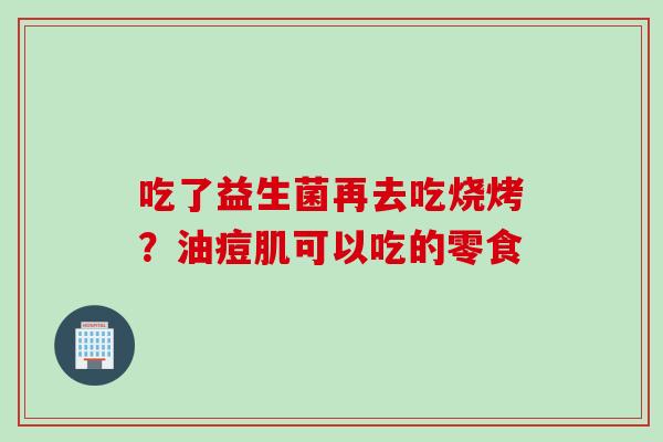 吃了益生菌再去吃烧烤？油痘肌可以吃的零食