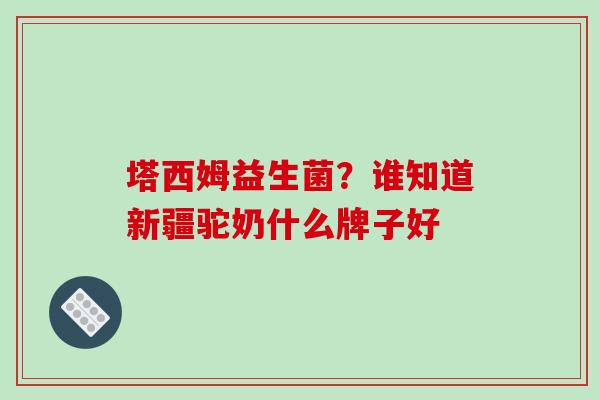 塔西姆益生菌？谁知道新疆驼奶什么牌子好