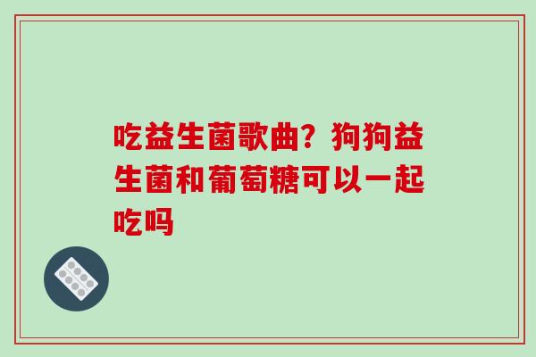 吃益生菌歌曲？狗狗益生菌和葡萄糖可以一起吃吗