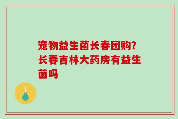 宠物益生菌长春团购？长春吉林大药房有益生菌吗