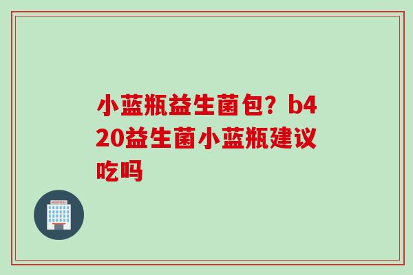 小蓝瓶益生菌包？b420益生菌小蓝瓶建议吃吗