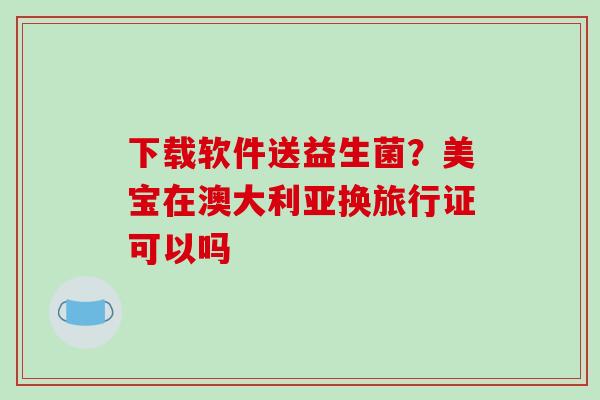 下载软件送益生菌？美宝在澳大利亚换旅行证可以吗