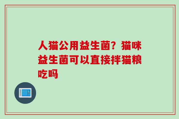 人猫公用益生菌？猫咪益生菌可以直接拌猫粮吃吗