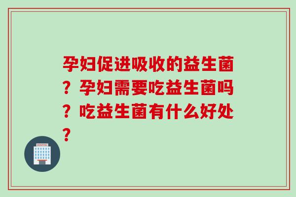 孕妇促进吸收的益生菌？孕妇需要吃益生菌吗？吃益生菌有什么好处？