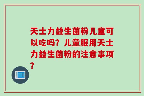 天士力益生菌粉儿童可以吃吗？儿童服用天士力益生菌粉的注意事项？