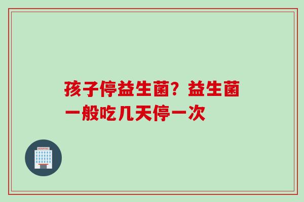 孩子停益生菌？益生菌一般吃几天停一次