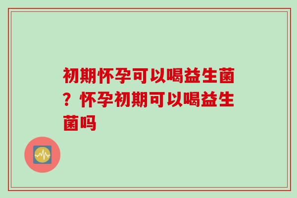 初期怀孕可以喝益生菌？怀孕初期可以喝益生菌吗
